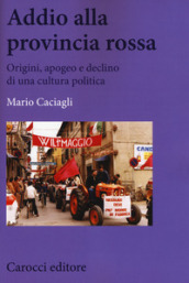 Addio alla provincia rossa. Origini, apogeo e declino di una cultura politica