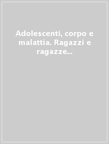 Adolescenti, corpo e malattia. Ragazzi e ragazze che si ammalano: l'esperienza soggettiva e la cura