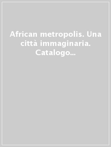 African metropolis. Una città immaginaria. Catalogo della mostra (Roma, 22 giugno-04 novembre 2018)