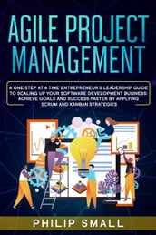 Agile Project Management: A One Step At A Time Entrepreneur s Leadership Guide To Scaling Up Your Software Development Business: Achieve Goals And Success Faster By Applying Scrum and Kanban Strategy