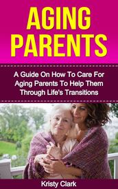 Aging Parents: A Guide On How To Care For Aging Parents To Help Them Through Life s Transitions.