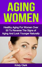 Aging Women: Healthy Aging For Women Over 50 To Reverse The Signs of Aging And Look Younger Naturally.