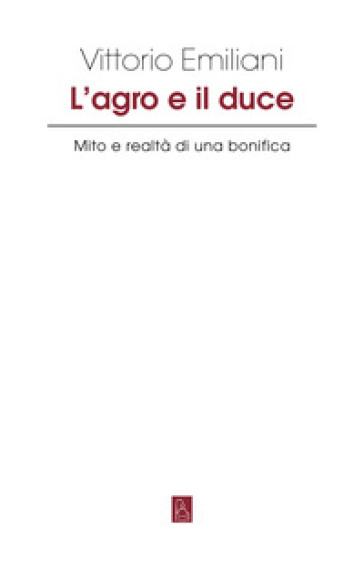 L'Agro e il Duce. Mito e realtà di una bonifica - Vittorio Emiliani