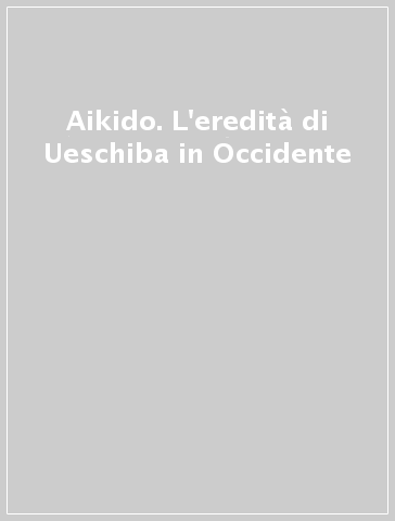 Aikido. L'eredità di Ueschiba in Occidente