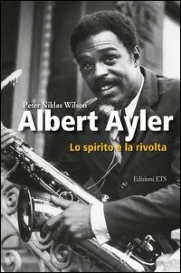 Albert Ayler. Lo spirito e la rivolta - Peter N. Wilson