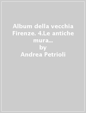 Album della vecchia Firenze. 4.Le antiche mura da Porta San Niccolò a Porta a Faenza - Andrea Petrioli - Fabrizio Petrioli