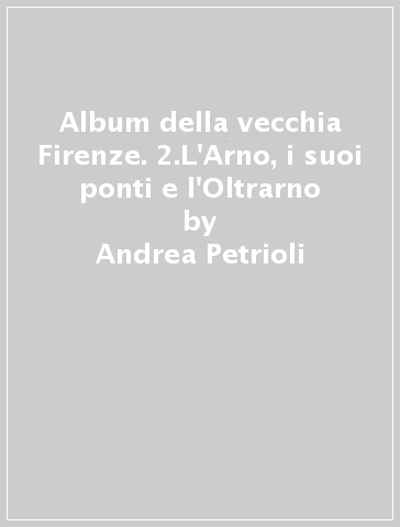 Album della vecchia Firenze. 2.L'Arno, i suoi ponti e l'Oltrarno - Andrea Petrioli - Fabrizio Petrioli