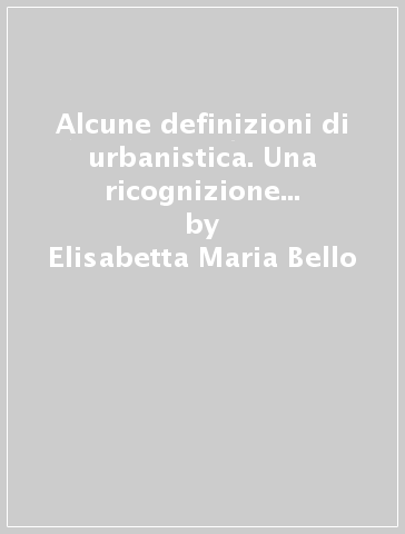 Alcune definizioni di urbanistica. Una ricognizione degli ultimi centocinquant'anni - Elisabetta Maria Bello - Maria Teresa Gabardi