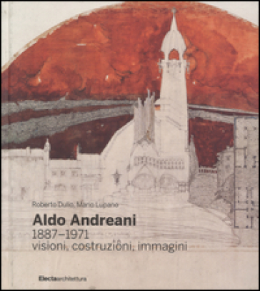 Aldo Andreani 1887-1971. Visioni, costruzioni, immagini - Roberto Dulio - Mario Lupano