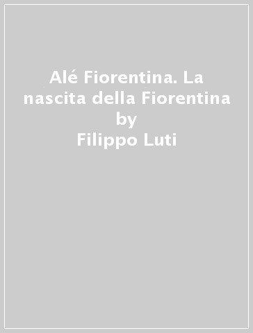 Alé Fiorentina. La nascita della Fiorentina - Filippo Luti