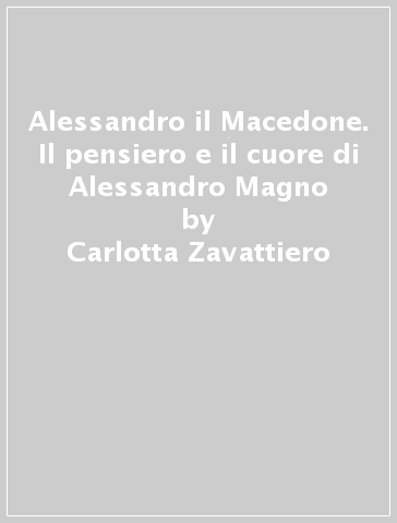 Alessandro il Macedone. Il pensiero e il cuore di Alessandro Magno - Carlotta Zavattiero