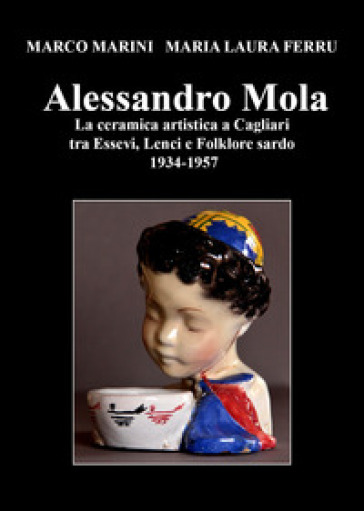 Alessandro Mola. La ceramica artistica a Cagliari tra Essevi, Lenci e Folklore sardo 1934-1957 - Marco Marini - Maria Laura Ferru