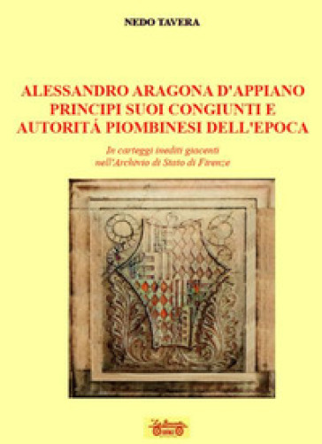 Alessandro d'Aragona d'Appiano principi suoi congiunti e autorità piombinesi dell'epoca. In carteggi inediti giacenti nell'Archivio di Stato di Firenze - Nedo Tavera