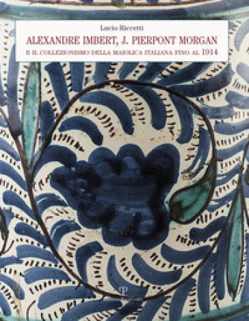 Alexandre Imbert e J. Pierpont Morgan. Il collezionismo della maiolica italiana fino al 1914 - Lucio Riccetti