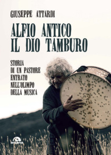 Alfio Antico. Il dio tamburo. Storia di un pastore entrato nell'Olimpo della musica - Giuseppe Attardi