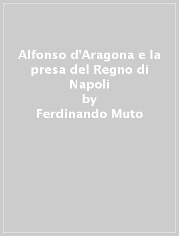 Alfonso d'Aragona e la presa del Regno di Napoli - Ferdinando Muto