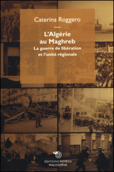L'Algérie au Maghreb. La guerre de libération et l'unité régionale - Caterina Roggero