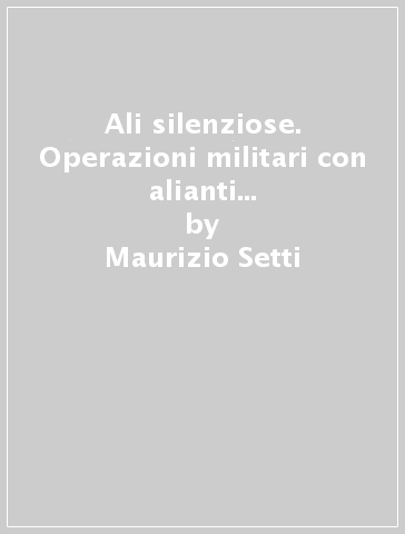 Ali silenziose. Operazioni militari con alianti durante la seconda guerra - Maurizio Setti