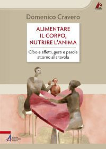 Alimentare il corpo, nutrire l'anima. Cibo e affetti, gesti e parole attorno alla tavola - Domenico Cravero