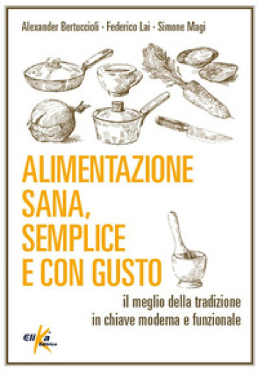 Alimentazione sana, semplice e con gusto. Il meglio della tradizione in chiave moderna e funzionale - Alexander Bertuccioli - Federico Lai - Simone Magi