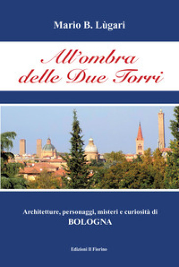 All'ombra delle Due Torri. Architetture, personaggi, misteri e curiosità di Bologna - Mario B. Lugari