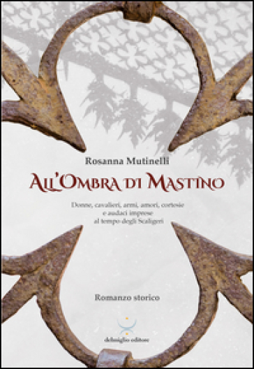 All'ombra di Mastino. Donne, cavalieri, armi, amori, cortesie e audaci imprese al tempo degli Scaligeri - Rosanna Mutinelli