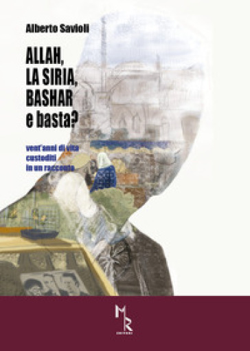 Allah, la Siria, Bashar e basta? Vent'anni di vita custoditi in un racconto - Alberto Savioli