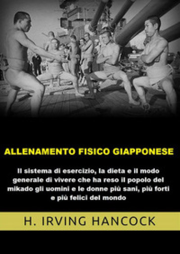 Allenamento fisico giapponese. Il sistema di esercizio, la dieta e il modo generale di vivere che ha reso il popolo del mikado gli uomini e le donne più sani, più forti e più felici del mondo - H. Irving Hancock