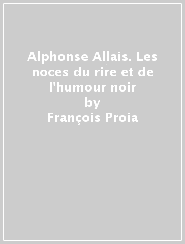 Alphonse Allais. Les noces du rire et de l'humour noir - François Proia