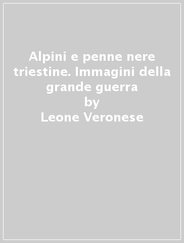 Alpini e penne nere triestine. Immagini della grande guerra - Leone Veronese