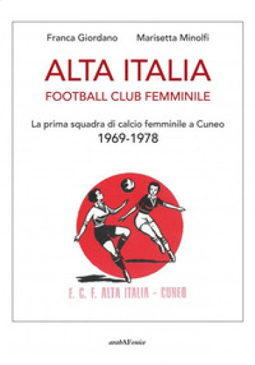 Alta Italia Football Club Femminile. La prima squadra di calcio femminile a Cuneo 1969-1978 - Franca Giordano - Marisetta Minolfi