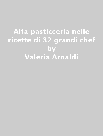 Alta pasticceria nelle ricette di 32 grandi chef - Valeria Arnaldi