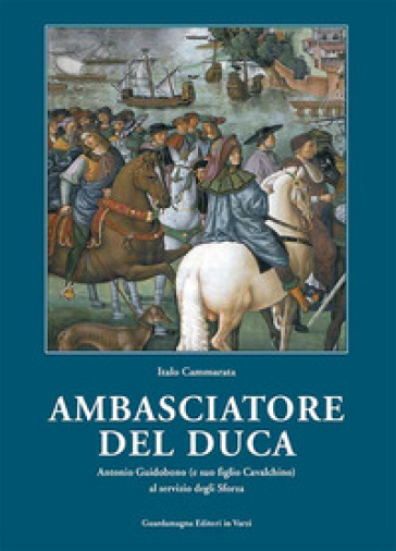 Amabasciatore del duca. Antonio Guidobono (e suo figlio Cavalchino) al servizio degli Sforza - Italo Cammarata