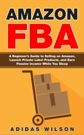 Amazon FBA - A Beginner s Guide to Selling on Amazon, Launch Private Label Products, and Earn Passive Income While You Sleep