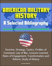 American Military History: A Selected Bibliography - Doctrine, Strategy, Tactics, Profiles of Command, Law of War, Lessons Learned, Rules of Engagement, Transformation and Reform, Study of History