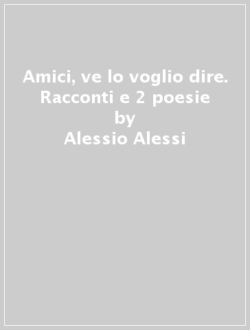 Amici, ve lo voglio dire. Racconti e 2 poesie - Alessio Alessi