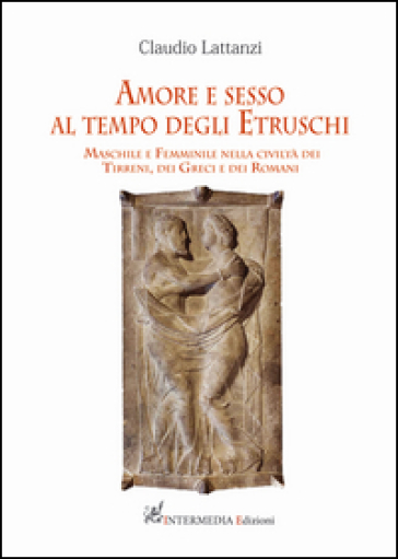 Amore e sesso al tempo degli Etruschi. Maschile e femminile nella civiltà dei Tirreni, dei Greci e dei Romani - Claudio Lattanzi