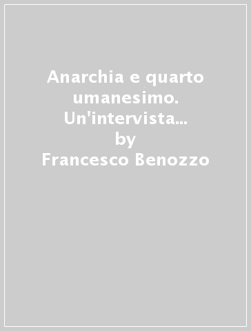Anarchia e quarto umanesimo. Un'intervista su irriverenza, scienza e dissidenza - Francesco Benozzo