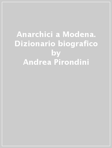 Anarchici a Modena. Dizionario biografico - Andrea Pirondini