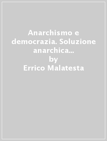 Anarchismo e democrazia. Soluzione anarchica e soluzione democratica del problema della libertà in una società specialista - Errico Malatesta