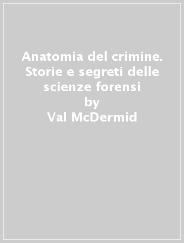 Anatomia del crimine. Storie e segreti delle scienze forensi - Val McDermid