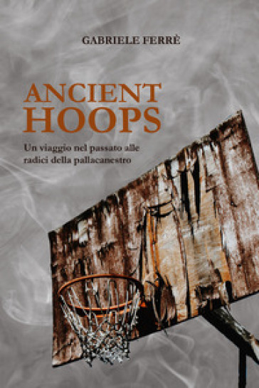 Ancient Hoops. Un viaggio nel passato alle radici della pallacanestro - Gabriele Ferrè