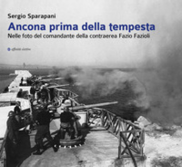 Ancona prima della tempesta. Nelle foto del comandante della contraerea Fazio Fazioli. Ediz. illustrata - Sergio Sparapani