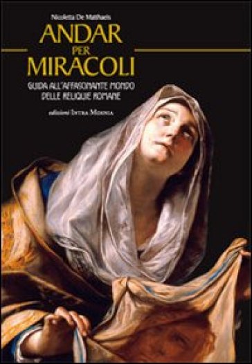 Andar per miracoli. Guida all'affascinante mondo delle reliquie romane - Nicoletta De Matthaeis