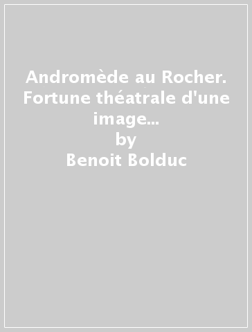 Andromède au Rocher. Fortune théatrale d'une image en France et in Italie 1587-1712 - Benoit Bolduc