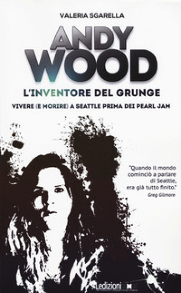 Andy Wood. L'inventore del grunge. Vivere (e morire) a Seattle prima dei Pearl Jam - Valeria Sgarella