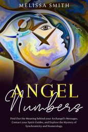 Angel Numbers: Find Out the Meaning Behind Your Archangel s Message, Contact Your Spirit Guide and Explore The Mistery of Synchronicity and Numerology