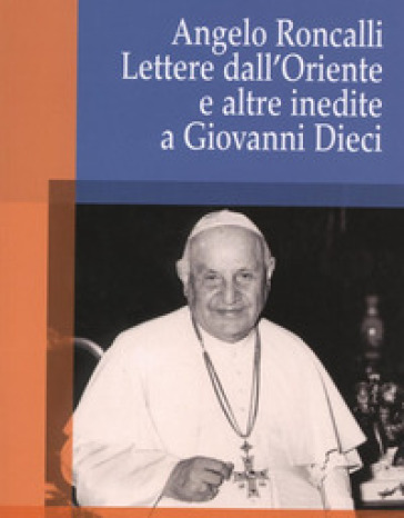 Angelo Roncalli. Lettere dal'Oriente e altre inedite a Giovanni Dieci - Crispino Valenziano