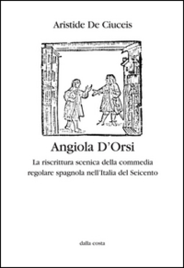 Angiola D'Orsi. La riscrittura scenica della commedia regolare spagnola nell'Italia del Seicento - Aristide De Ciuceis