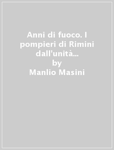 Anni di fuoco. I pompieri di Rimini dall'unità alla legge del 1941 - Manlio Masini